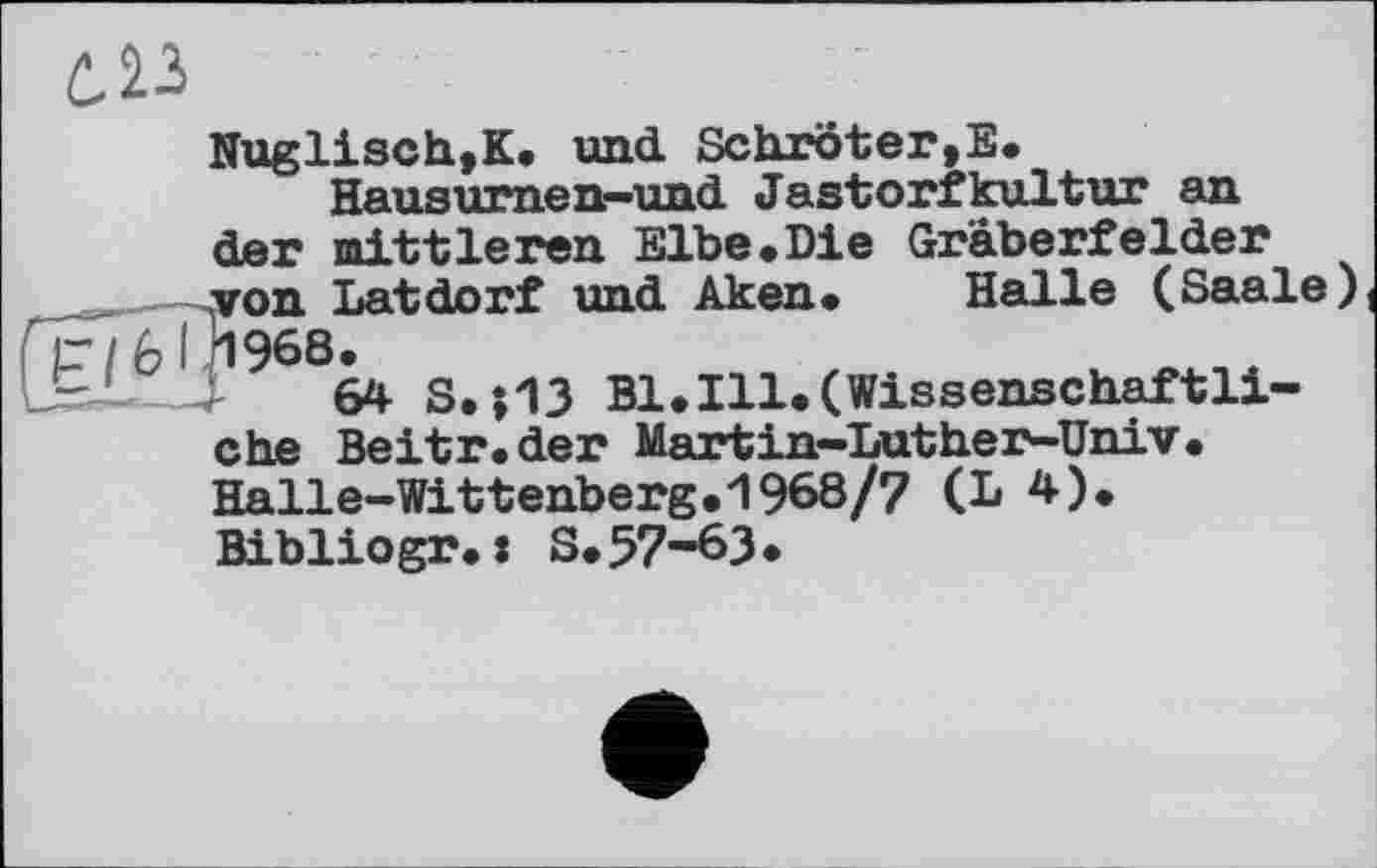 ﻿
Nuglisch,K* und. Schroter,E.
Hausurnen—und Jastorfkultur an der mittleren Elbe«Die Gräberfelder von Latdorf und Aken* Halle (Saale) 1968.
64 S.j13 Bl.Ill*(Wissenschaftliche Beitr.der Martin-Luther-Univ. Halle-Wittenberg*1968/7 (L 4). Bibliogr*: S*57-63•